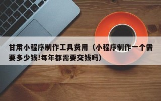 大丰甘肃小程序制作工具费用（小程序制作一个需要多少钱!每年都需要交钱吗）