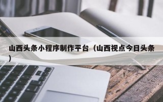 大丰山西头条小程序制作平台（山西视点今日头条）